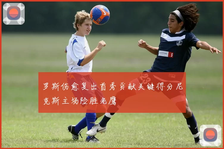 罗斯伤愈复出首秀贡献关键得分尼克斯主场险胜老鹰