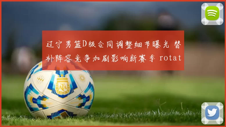 辽宁男篮D级合同调整细节曝光 替补阵容竞争加剧影响新赛季 rotation