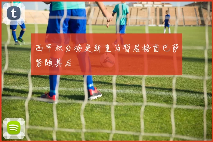 西甲积分榜更新皇马暂居榜首巴萨紧随其后