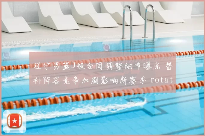 辽宁男篮D级合同调整细节曝光 替补阵容竞争加剧影响新赛季 rotation