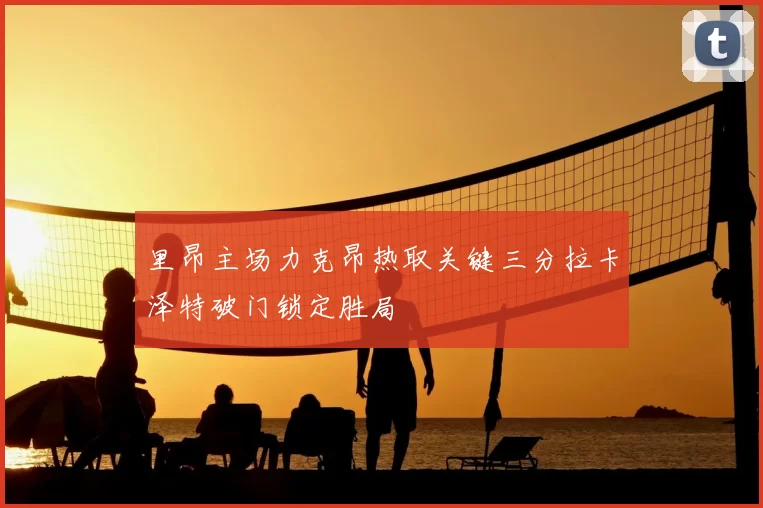 里昂主场力克昂热取关键三分拉卡泽特破门锁定胜局