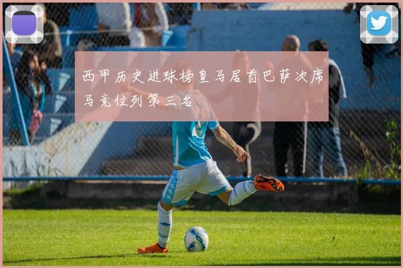 西甲历史进球榜皇马居首巴萨次席马竞位列第三名
