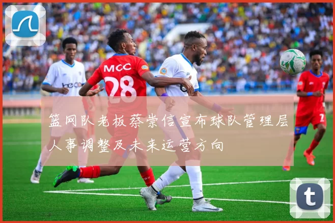 篮网队老板蔡崇信宣布球队管理层人事调整及未来运营方向
