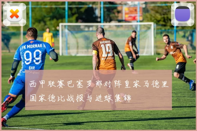 西甲联赛巴塞罗那对阵皇家马德里国家德比战报与进球集锦