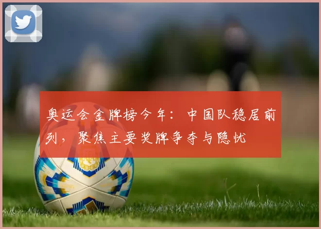 奥运会金牌榜今年：中国队稳居前列，聚焦主要奖牌争夺与隐忧