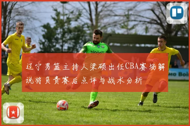 辽宁男篮主持人梁硕出任CBA赛场解说将负责赛后点评与战术分析