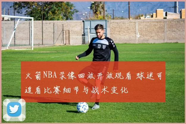 火箭NBA录像回放开放观看 球迷可追看比赛细节与战术变化