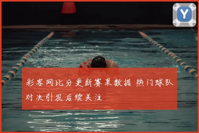 彩客网比分更新赛果数据 热门球队对决引发后续关注
