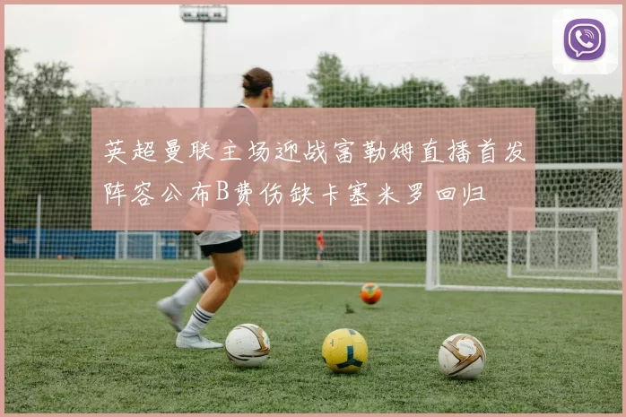 英超曼联主场迎战富勒姆直播首发阵容公布B费伤缺卡塞米罗回归