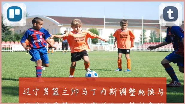 辽宁男篮主帅马丁内斯调整轮换与战术侧重强化防守并激活替补备战季后赛