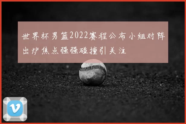 世界杯男篮2022赛程公布小组对阵出炉焦点强强碰撞引关注