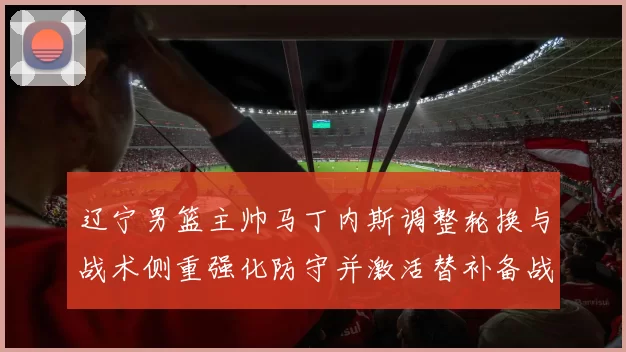 辽宁男篮主帅马丁内斯调整轮换与战术侧重强化防守并激活替补备战季后赛