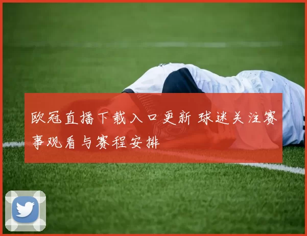欧冠直播下载入口更新 球迷关注赛事观看与赛程安排