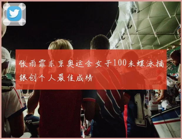 张雨霏东京奥运会女子100米蝶泳摘银创个人最佳成绩