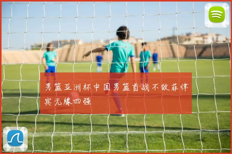 男篮亚洲杯中国男篮首战不敌菲律宾无缘四强