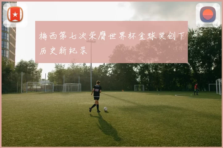 梅西第七次荣膺世界杯金球奖创下历史新纪录