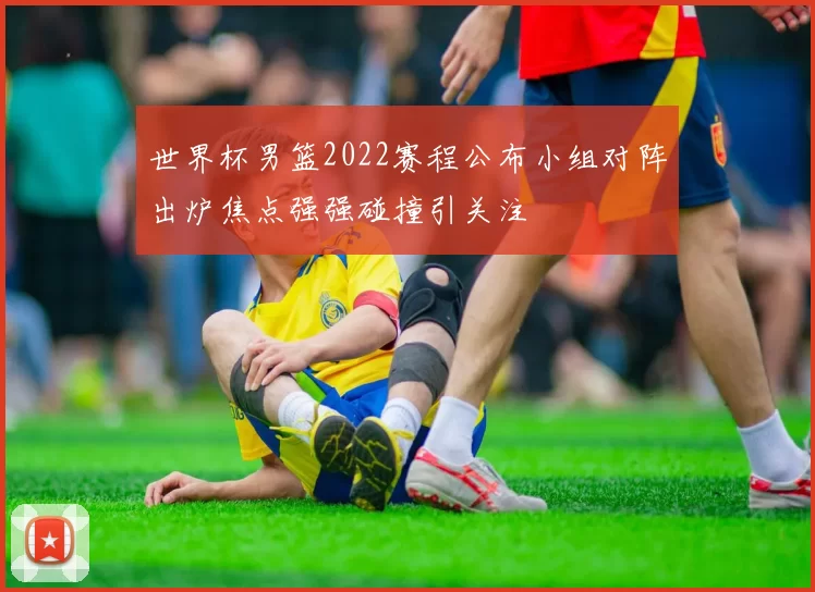 世界杯男篮2022赛程公布小组对阵出炉焦点强强碰撞引关注