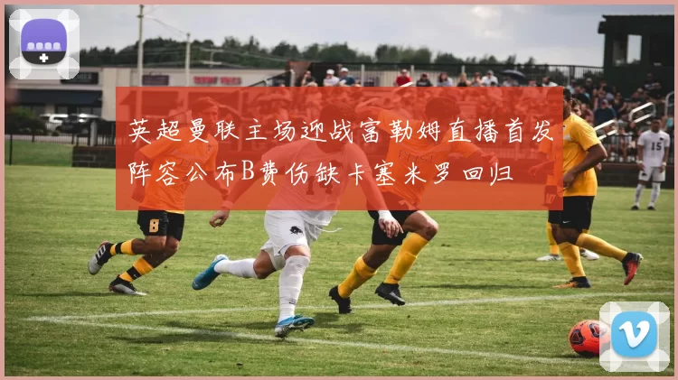 英超曼联主场迎战富勒姆直播首发阵容公布B费伤缺卡塞米罗回归