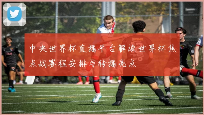 中央世界杯直播平台解读世界杯焦点战赛程安排与转播亮点