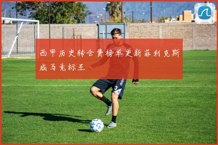 西甲历史转会费榜单更新菲利克斯成马竞标王