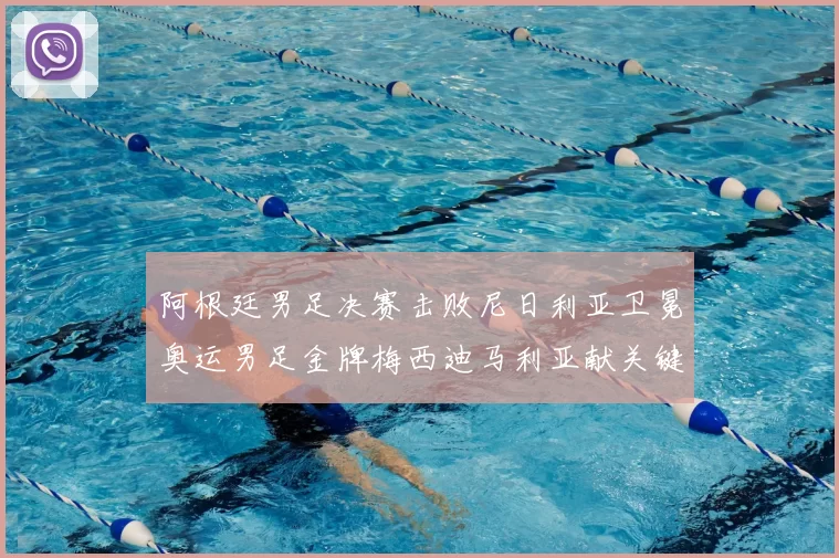 阿根廷男足决赛击败尼日利亚卫冕奥运男足金牌梅西迪马利亚献关键进球