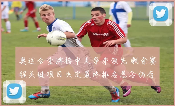 奥运会金牌榜中美争夺领先 剩余赛程关键项目决定最终排名悬念仍存