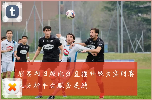 彩客网旧版比分直播升级为实时赛况分析平台服务更稳