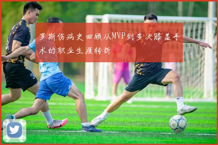 罗斯伤病史回顾从MVP到多次膝盖手术的职业生涯转折