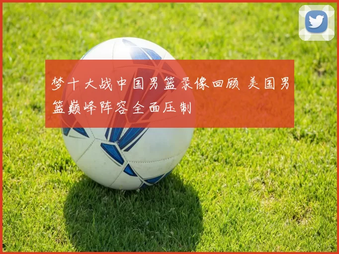 梦十大战中国男篮录像回顾 美国男篮巅峰阵容全面压制