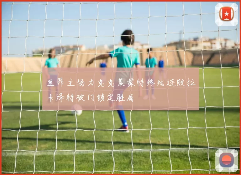 里昂主场力克克莱蒙特终结连败拉卡泽特破门锁定胜局