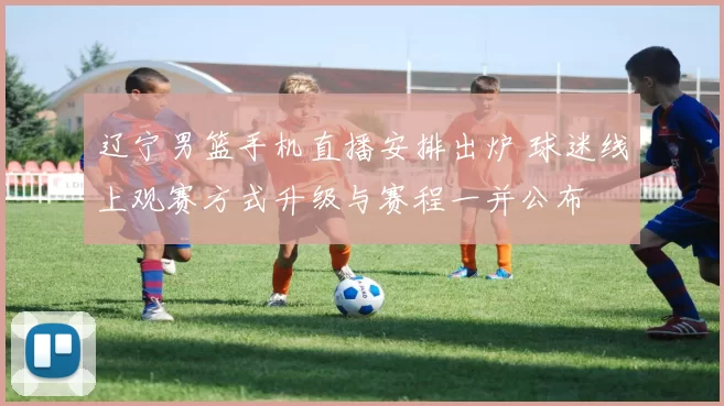 辽宁男篮手机直播安排出炉 球迷线上观赛方式升级与赛程一并公布