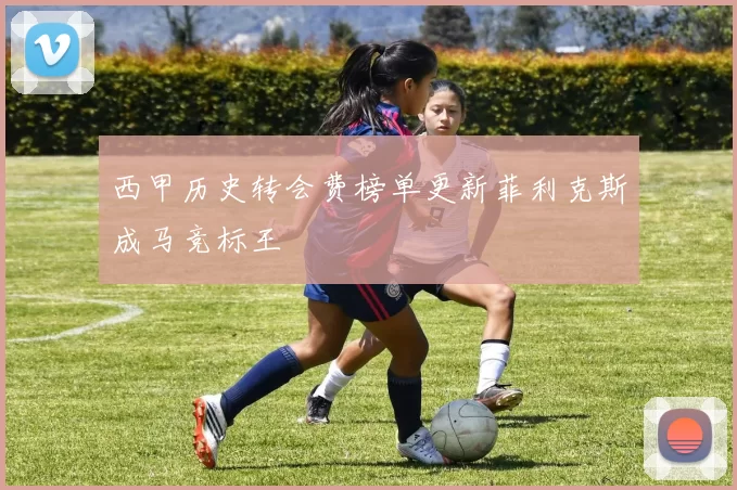 西甲历史转会费榜单更新菲利克斯成马竞标王